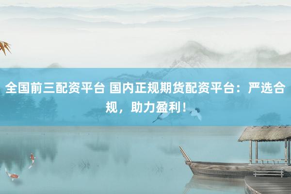 全国前三配资平台 国内正规期货配资平台：严选合规，助力盈利！