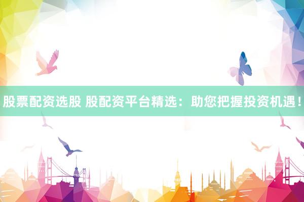 股票配资选股 股配资平台精选：助您把握投资机遇！