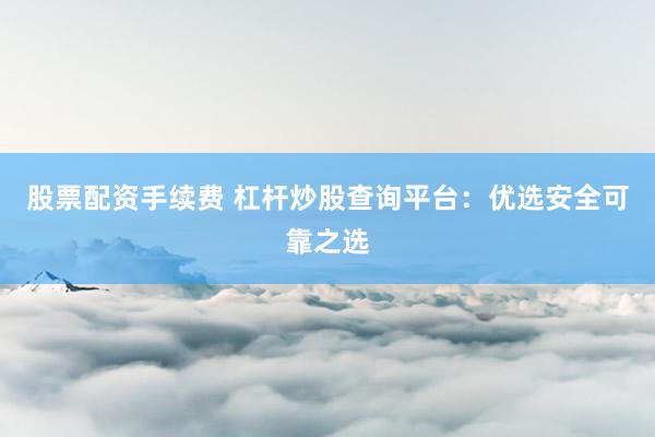 股票配资手续费 杠杆炒股查询平台：优选安全可靠之选