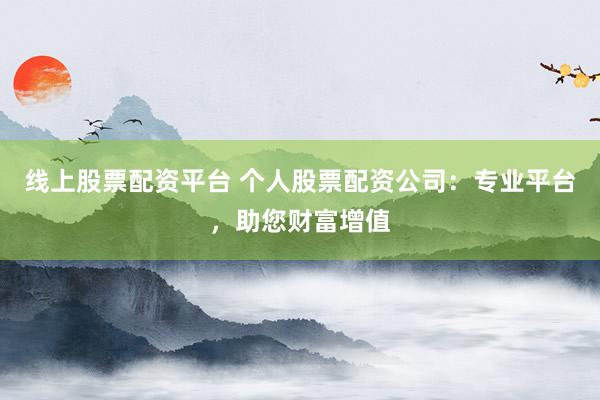 线上股票配资平台 个人股票配资公司：专业平台，助您财富增值