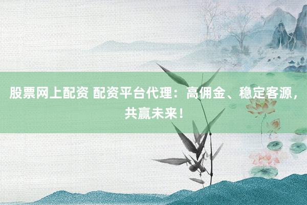股票网上配资 配资平台代理：高佣金、稳定客源，共赢未来！