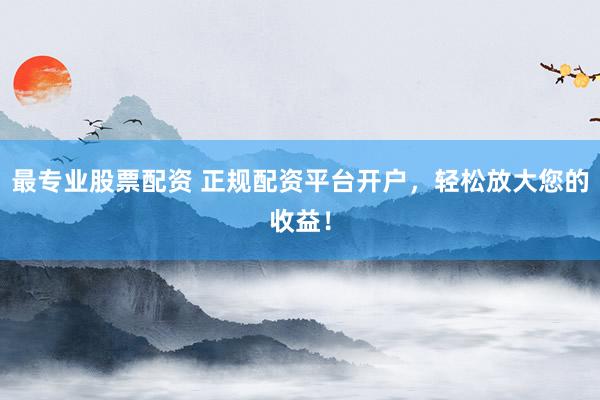 最专业股票配资 正规配资平台开户，轻松放大您的收益！