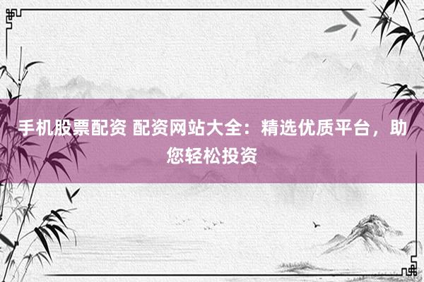 手机股票配资 配资网站大全：精选优质平台，助您轻松投资
