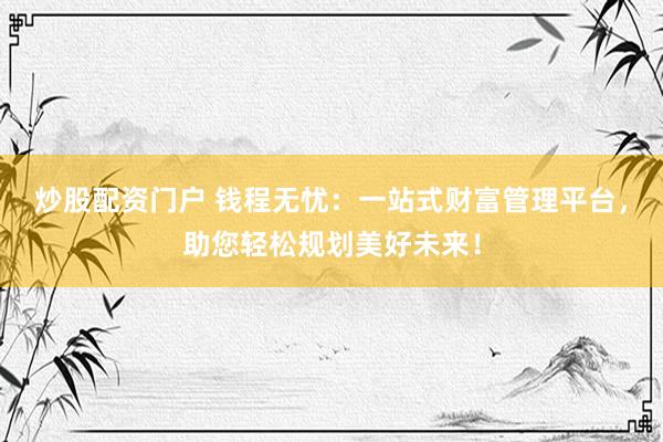 炒股配资门户 钱程无忧：一站式财富管理平台，助您轻松规划美好未来！
