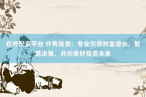 在线配资平台 仟隽投资：专业引领财富增长，智慧决策，共创美好投资未来