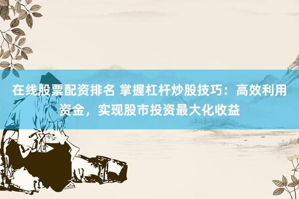 在线股票配资排名 掌握杠杆炒股技巧：高效利用资金，实现股市投资最大化收益