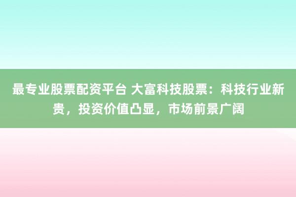 最专业股票配资平台 大富科技股票：科技行业新贵，投资价值凸显，市场前景广阔
