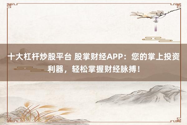 十大杠杆炒股平台 股掌财经APP：您的掌上投资利器，轻松掌握财经脉搏！