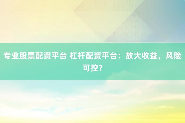 专业股票配资平台 杠杆配资平台：放大收益，风险可控？