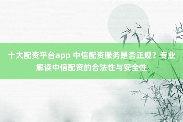 十大配资平台app 中信配资服务是否正规？专业解读中信配资的合法性与安全性