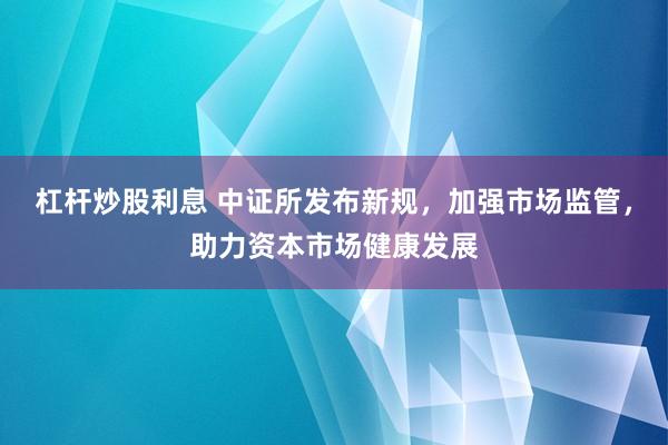 杠杆炒股利息 中证所发布新规，加强市场监管，助力资本市场健康发展