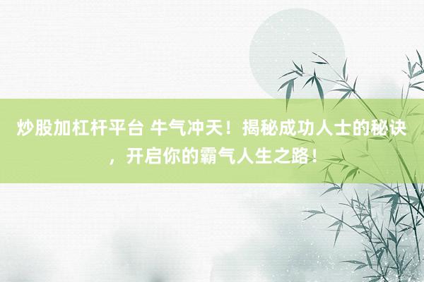 炒股加杠杆平台 牛气冲天！揭秘成功人士的秘诀，开启你的霸气人生之路！
