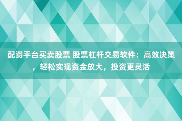 配资平台买卖股票 股票杠杆交易软件：高效决策，轻松实现资金放大，投资更灵活