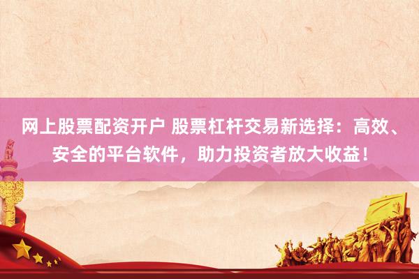 网上股票配资开户 股票杠杆交易新选择：高效、安全的平台软件，助力投资者放大收益！