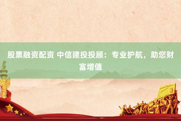 股票融资配资 中信建投投顾：专业护航，助您财富增值