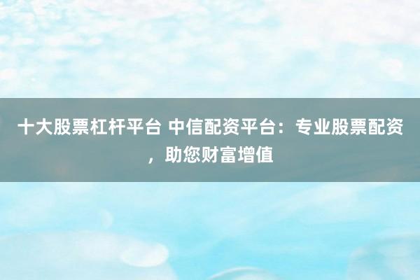 十大股票杠杆平台 中信配资平台：专业股票配资，助您财富增值