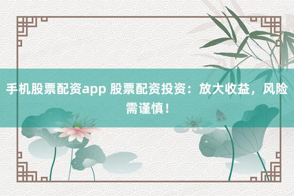手机股票配资app 股票配资投资：放大收益，风险需谨慎！
