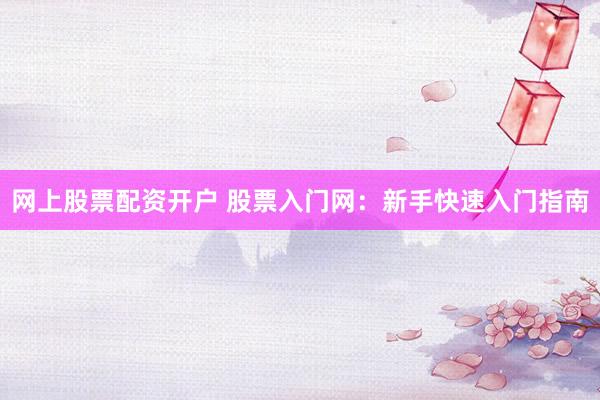 网上股票配资开户 股票入门网：新手快速入门指南