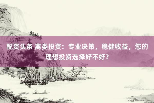 配资头条 离娄投资：专业决策，稳健收益，您的理想投资选择好不好？