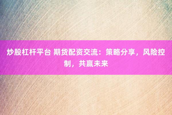 炒股杠杆平台 期货配资交流：策略分享，风险控制，共赢未来