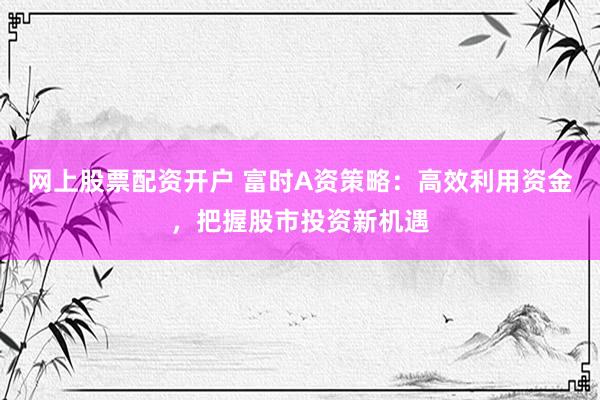 网上股票配资开户 富时A资策略：高效利用资金，把握股市投资新机遇