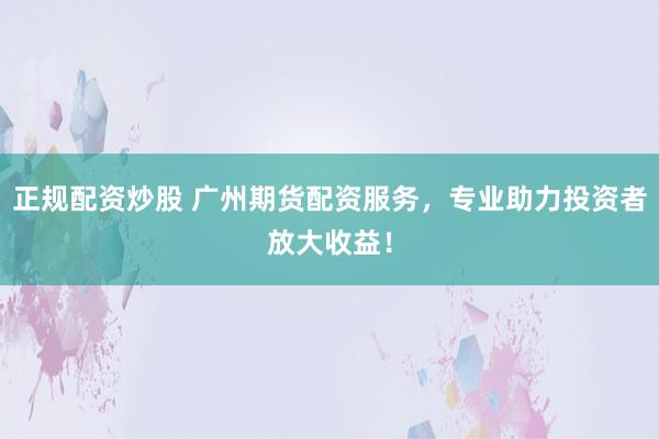 正规配资炒股 广州期货配资服务，专业助力投资者放大收益！