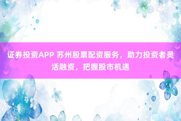 证券投资APP 苏州股票配资服务，助力投资者灵活融资，把握股市机遇