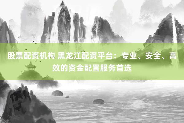 股票配资机构 黑龙江配资平台：专业、安全、高效的资金配置服务首选