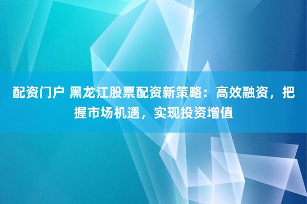 配资门户 黑龙江股票配资新策略：高效融资，把握市场机遇，实现投资增值