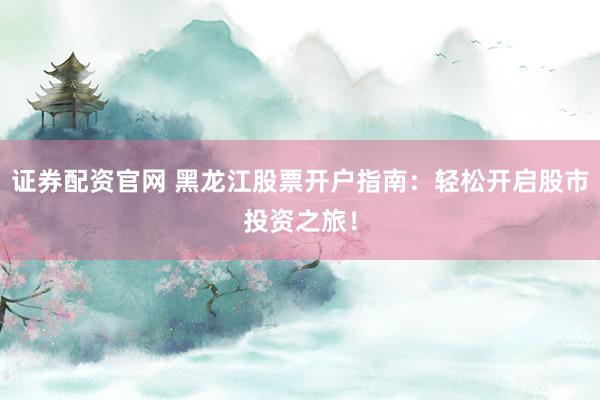 证券配资官网 黑龙江股票开户指南：轻松开启股市投资之旅！
