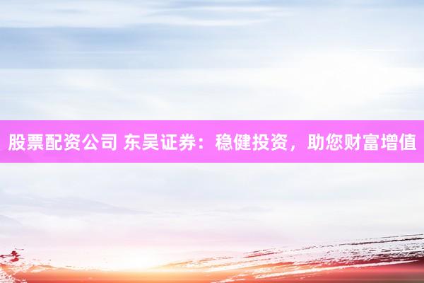 股票配资公司 东吴证券：稳健投资，助您财富增值