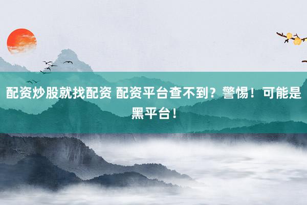 配资炒股就找配资 配资平台查不到？警惕！可能是黑平台！
