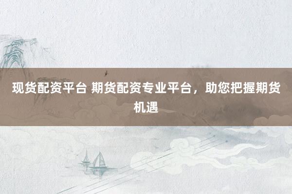 现货配资平台 期货配资专业平台，助您把握期货机遇