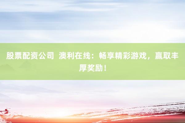 股票配资公司  澳利在线：畅享精彩游戏，赢取丰厚奖励！