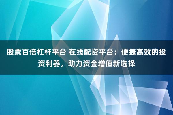 股票百倍杠杆平台 在线配资平台：便捷高效的投资利器，助力资金增值新选择
