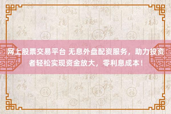 网上股票交易平台 无息外盘配资服务，助力投资者轻松实现资金放大，零利息成本！