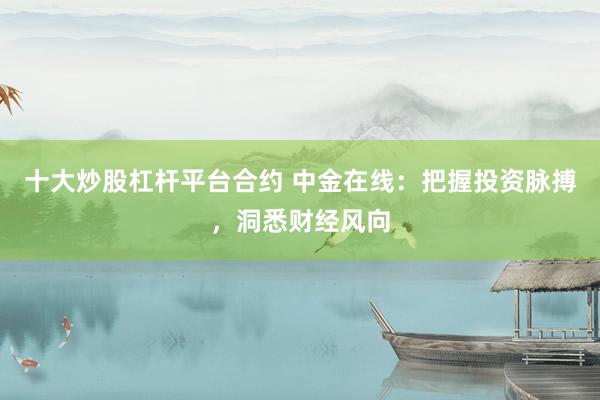 十大炒股杠杆平台合约 中金在线：把握投资脉搏，洞悉财经风向