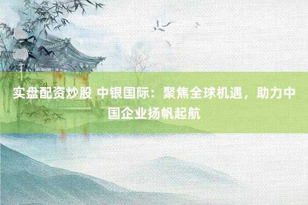 实盘配资炒股 中银国际：聚焦全球机遇，助力中国企业扬帆起航