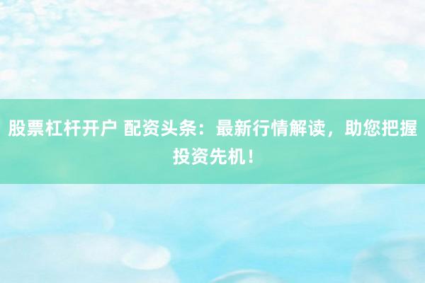 股票杠杆开户 配资头条：最新行情解读，助您把握投资先机！