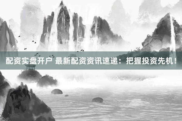 配资实盘开户 最新配资资讯速递：把握投资先机！