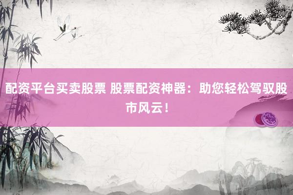 配资平台买卖股票 股票配资神器：助您轻松驾驭股市风云！