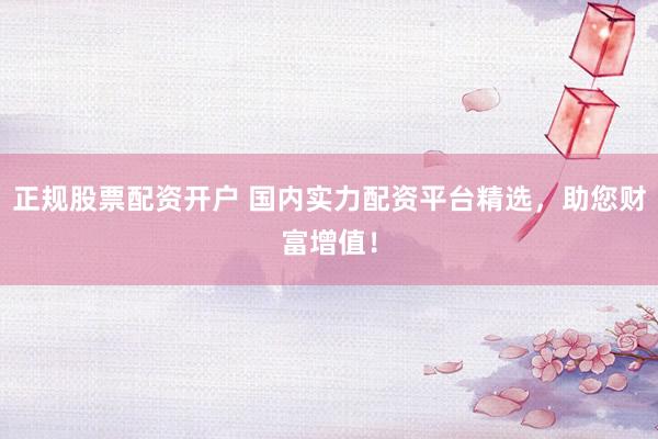 正规股票配资开户 国内实力配资平台精选，助您财富增值！