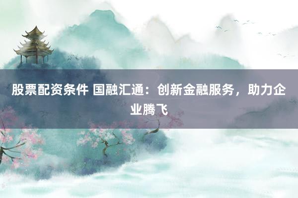 股票配资条件 国融汇通：创新金融服务，助力企业腾飞