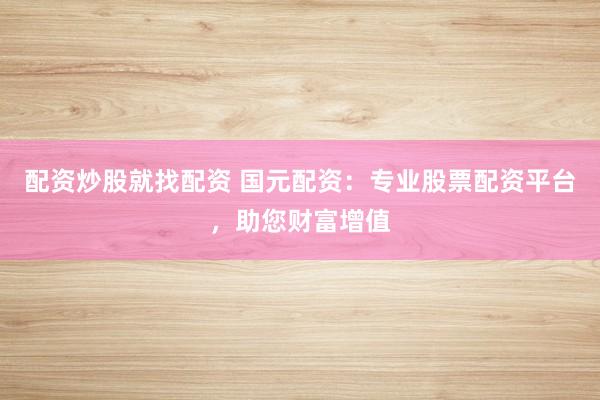 配资炒股就找配资 国元配资：专业股票配资平台，助您财富增值