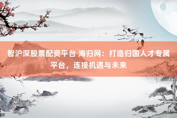 智沪深股票配资平台 海归网：打造归国人才专属平台，连接机遇与未来