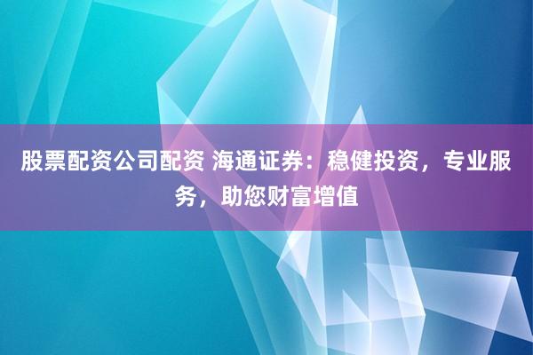 股票配资公司配资 海通证券：稳健投资，专业服务，助您财富增值