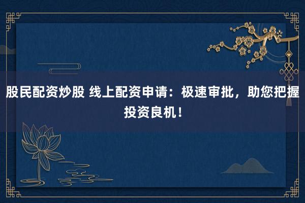 股民配资炒股 线上配资申请：极速审批，助您把握投资良机！