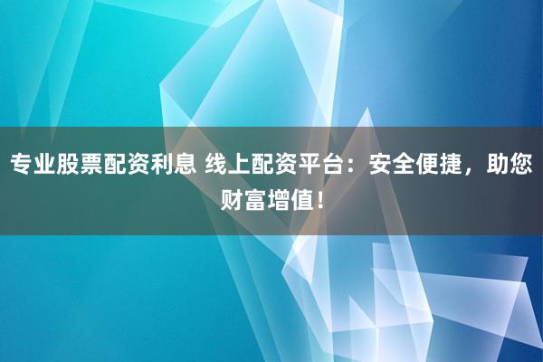 专业股票配资利息 线上配资平台：安全便捷，助您财富增值！