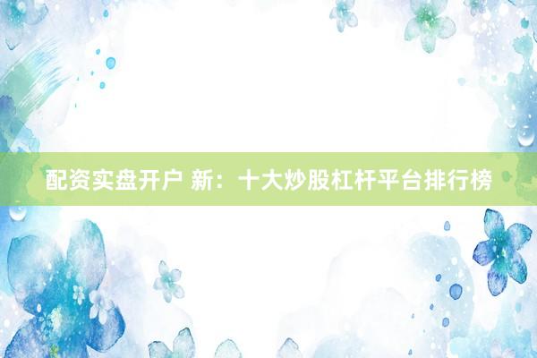 配资实盘开户 新：十大炒股杠杆平台排行榜