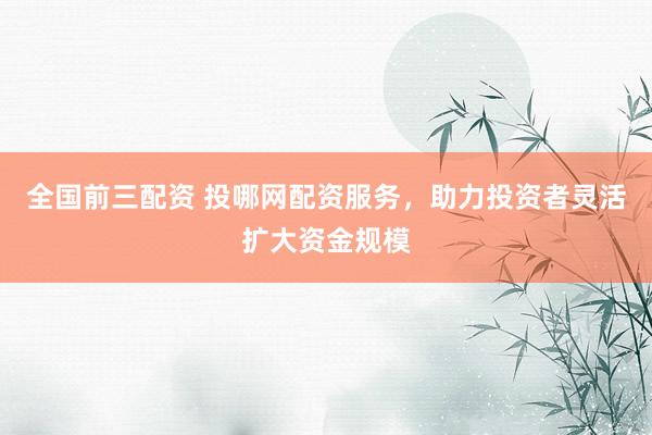 全国前三配资 投哪网配资服务，助力投资者灵活扩大资金规模